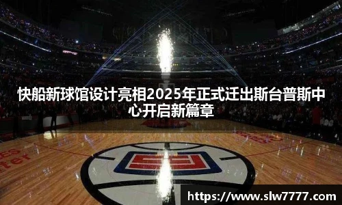 快船新球馆设计亮相2025年正式迁出斯台普斯中心开启新篇章