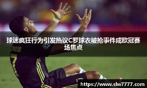 球迷疯狂行为引发热议C罗球衣被抢事件成欧冠赛场焦点