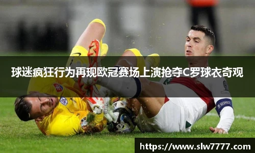 球迷疯狂行为再现欧冠赛场上演抢夺C罗球衣奇观
