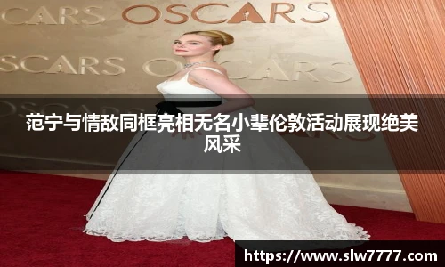 范宁与情敌同框亮相无名小辈伦敦活动展现绝美风采
