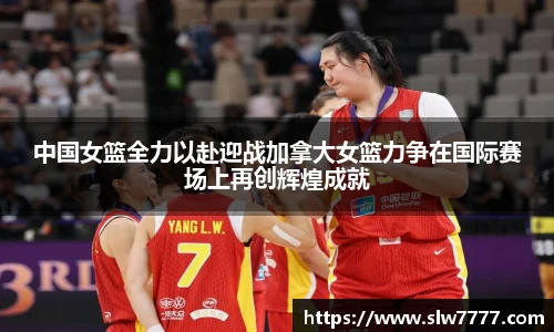 中国女篮全力以赴迎战加拿大女篮力争在国际赛场上再创辉煌成就