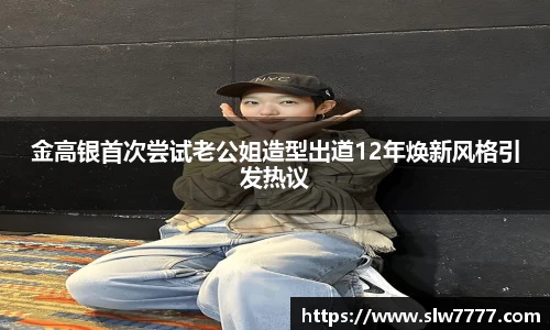 金高银首次尝试老公姐造型出道12年焕新风格引发热议